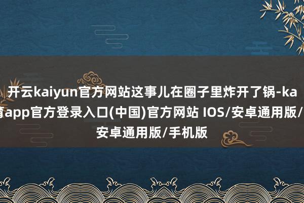 开云kaiyun官方网站这事儿在圈子里炸开了锅-kai云体育app官方登录入口(中国)官方网站 IOS/安卓通用版/手机版