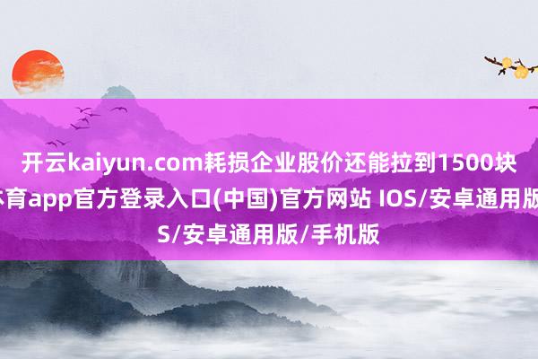 开云kaiyun.com耗损企业股价还能拉到1500块-kai云体育app官方登录入口(中国)官方网站 IOS/安卓通用版/手机版