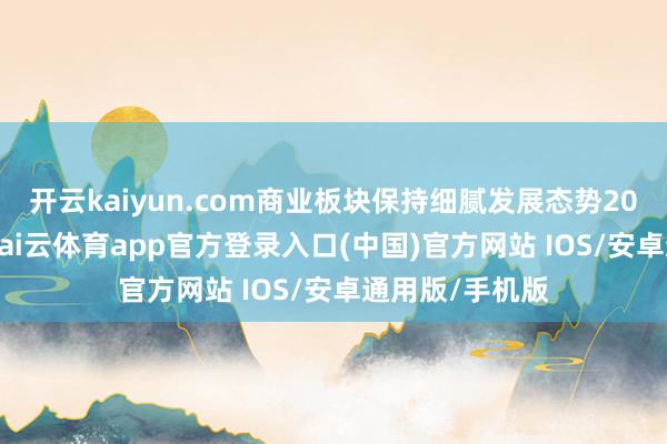 开云kaiyun.com商业板块保持细腻发展态势2025年上半年-kai云体育app官方登录入口(中国)官方网站 IOS/安卓通用版/手机版