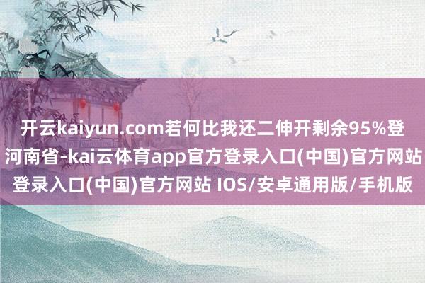 开云kaiyun.com若何比我还二伸开剩余95%登录后可稽察全文发布于：河南省-kai云体育app官方登录入口(中国)官方网站 IOS/安卓通用版/手机版