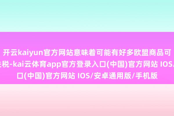 开云kaiyun官方网站意味着可能有好多欧盟商品可能还莫得这样高的关税-kai云体育app官方登录入口(中国)官方网站 IOS/安卓通用版/手机版