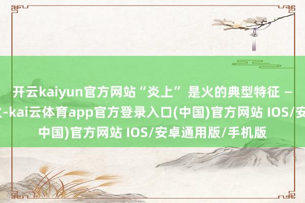 开云kaiyun官方网站“炎上” 是火的典型特征 —— 火老是朝上点火-kai云体育app官方登录入口(中国)官方网站 IOS/安卓通用版/手机版