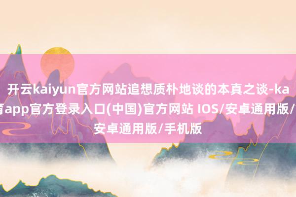 开云kaiyun官方网站追想质朴地谈的本真之谈-kai云体育app官方登录入口(中国)官方网站 IOS/安卓通用版/手机版