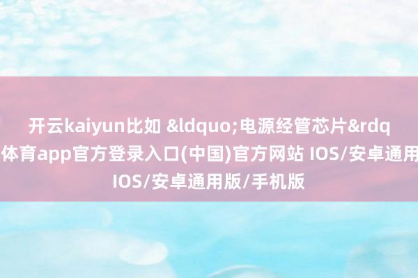 开云kaiyun比如 &ldquo;电源经管芯片&rdquo;-kai云体育app官方登录入口(中国)官方网站 IOS/安卓通用版/手机版