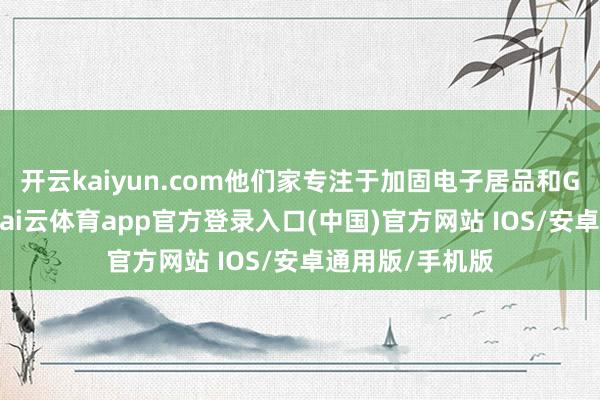 开云kaiyun.com他们家专注于加固电子居品和GPU芯片研发-kai云体育app官方登录入口(中国)官方网站 IOS/安卓通用版/手机版