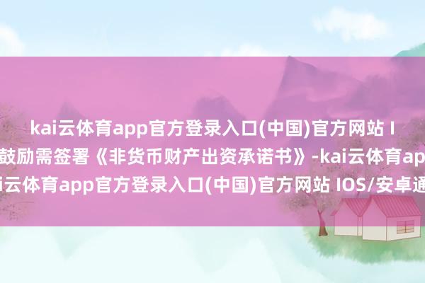 kai云体育app官方登录入口(中国)官方网站 IOS/安卓通用版/手机版鼓励需签署《非货币财产出资承诺书》-kai云体育app官方登录入口(中国)官方网站 IOS/安卓通用版/手机版
