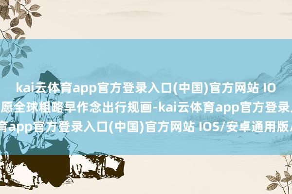 kai云体育app官方登录入口(中国)官方网站 IOS/安卓通用版/手机版但愿全球粗略早作念出行规画-kai云体育app官方登录入口(中国)官方网站 IOS/安卓通用版/手机版