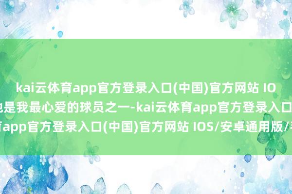 kai云体育app官方登录入口(中国)官方网站 IOS/安卓通用版/手机版他是我最心爱的球员之一-kai云体育app官方登录入口(中国)官方网站 IOS/安卓通用版/手机版