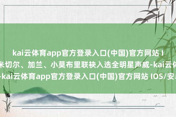 kai云体育app官方登录入口(中国)官方网站 IOS/安卓通用版/手机版米切尔、加兰、小莫布里联袂入选全明星声威-kai云体育app官方登录入口(中国)官方网站 IOS/安卓通用版/手机版