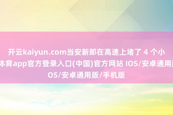 开云kaiyun.com当安新郎在高速上堵了 4 个小时-kai云体育app官方登录入口(中国)官方网站 IOS/安卓通用版/手机版