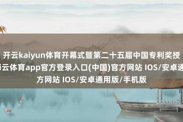 开云kaiyun体育开幕式暨第二十五届中国专利奖授奖大会上-kai云体育app官方登录入口(中国)官方网站 IOS/安卓通用版/手机版