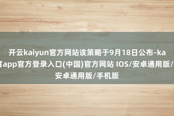 开云kaiyun官方网站该策略于9月18日公布-kai云体育app官方登录入口(中国)官方网站 IOS/安卓通用版/手机版