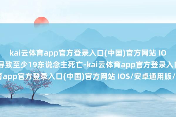 kai云体育app官方登录入口(中国)官方网站 IOS/安卓通用版/手机版导致至少19东说念主死亡-kai云体育app官方登录入口(中国)官方网站 IOS/安卓通用版/手机版