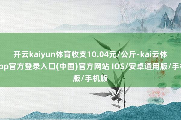 开云kaiyun体育收支10.04元/公斤-kai云体育app官方登录入口(中国)官方网站 IOS/安卓通用版/手机版