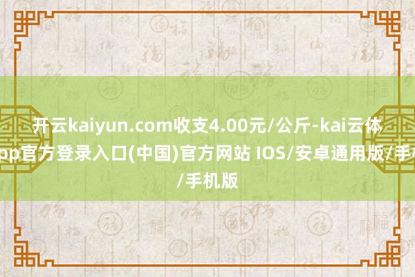 开云kaiyun.com收支4.00元/公斤-kai云体育app官方登录入口(中国)官方网站 IOS/安卓通用版/手机版