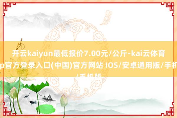 开云kaiyun最低报价7.00元/公斤-kai云体育app官方登录入口(中国)官方网站 IOS/安卓通用版/手机版