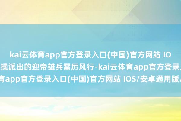 kai云体育app官方登录入口(中国)官方网站 IOS/安卓通用版/手机版曹操派出的迎帝雄兵雷厉风行-kai云体育app官方登录入口(中国)官方网站 IOS/安卓通用版/手机版