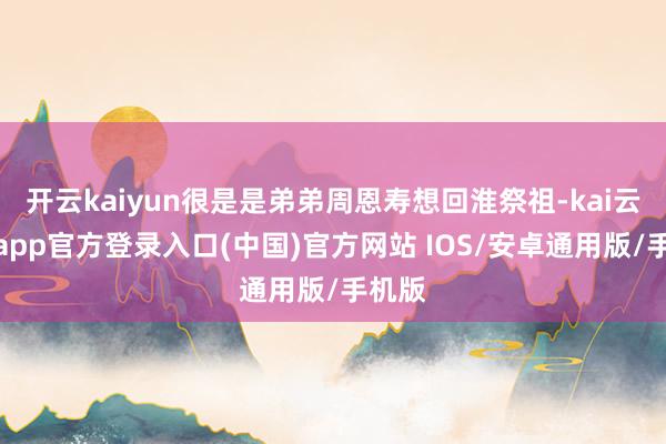 开云kaiyun很是是弟弟周恩寿想回淮祭祖-kai云体育app官方登录入口(中国)官方网站 IOS/安卓通用版/手机版