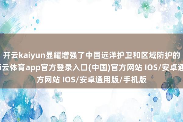 开云kaiyun显耀增强了中国远洋护卫和区域防护的践诺水平-kai云体育app官方登录入口(中国)官方网站 IOS/安卓通用版/手机版