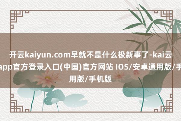 开云kaiyun.com早就不是什么极新事了-kai云体育app官方登录入口(中国)官方网站 IOS/安卓通用版/手机版