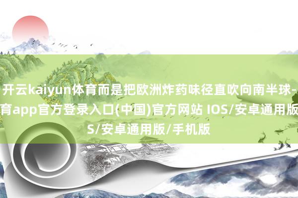 开云kaiyun体育而是把欧洲炸药味径直吹向南半球-kai云体育app官方登录入口(中国)官方网站 IOS/安卓通用版/手机版