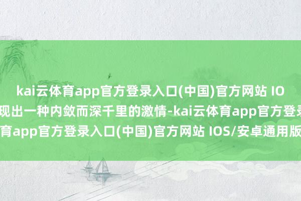 kai云体育app官方登录入口(中国)官方网站 IOS/安卓通用版/手机版显现出一种内敛而深千里的激情-kai云体育app官方登录入口(中国)官方网站 IOS/安卓通用版/手机版